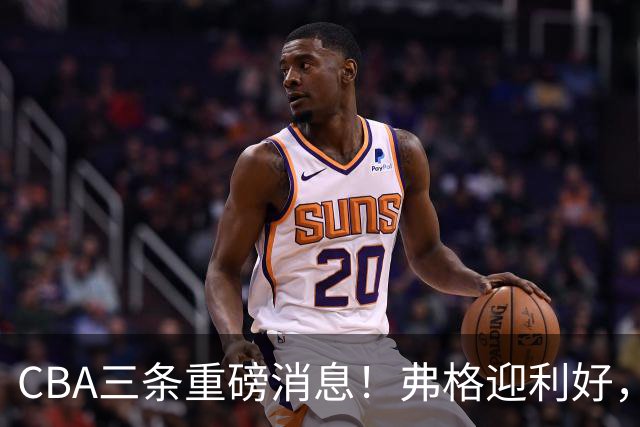 CBA三条重磅消息！弗格迎利好，韩德君升任辽篮副总，张镇麟签下2400万大额合同